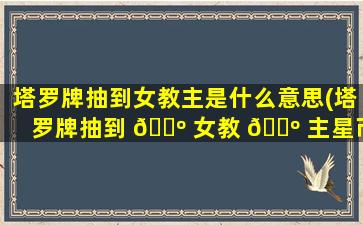 塔罗牌抽到女教主是什么意思(塔罗牌抽到 🌺 女教 🌺 主星币三宝剑六)